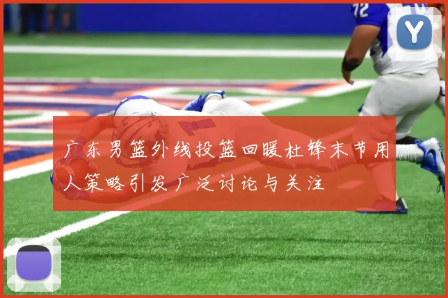 广东男篮外线投篮回暖杜锋末节用人策略引发广泛讨论与关注