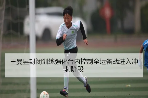 王曼昱封闭训练强化台内控制全运备战进入冲刺阶段