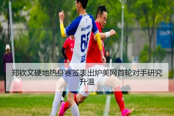 郑钦文硬地热身赛签表出炉美网首轮对手研究升温